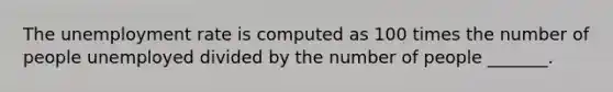 The <a href='https://www.questionai.com/knowledge/kh7PJ5HsOk-unemployment-rate' class='anchor-knowledge'>unemployment rate</a> is computed as 100 times the number of people unemployed divided by the number of people _______.