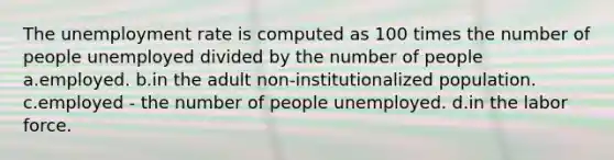 The <a href='https://www.questionai.com/knowledge/kh7PJ5HsOk-unemployment-rate' class='anchor-knowledge'>unemployment rate</a> is computed as 100 times the number of people unemployed divided by the number of people a.employed. b.in the adult non-institutionalized population. c.employed - the number of people unemployed. d.in the labor force.