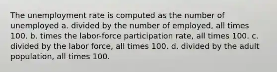 The unemployment rate is computed as the number of unemployed a. divided by the number of employed, all times 100. b. times the labor-force participation rate, all times 100. c. divided by the labor force, all times 100. d. divided by the adult population, all times 100.