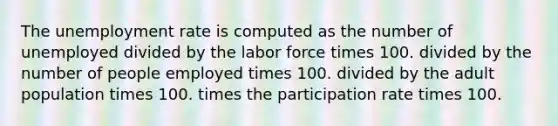 The unemployment rate is computed as the number of unemployed divided by the labor force times 100. divided by the number of people employed times 100. divided by the adult population times 100. times the participation rate times 100.