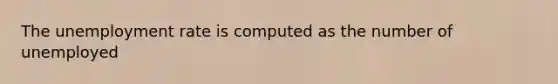 The unemployment rate is computed as the number of unemployed