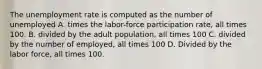 The unemployment rate is computed as the number of unemployed A. times the labor-force participation rate, all times 100. B. divided by the adult population, all times 100 C. divided by the number of employed, all times 100 D. Divided by the labor force, all times 100.