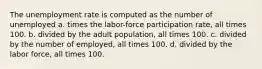 The unemployment rate is computed as the number of unemployed a. times the labor-force participation rate, all times 100. b. divided by the adult population, all times 100. c. divided by the number of employed, all times 100. d. divided by the labor force, all times 100.