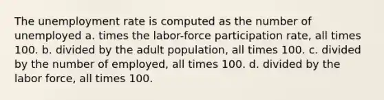 The unemployment rate is computed as the number of unemployed a. times the labor-force participation rate, all times 100. b. divided by the adult population, all times 100. c. divided by the number of employed, all times 100. d. divided by the labor force, all times 100.