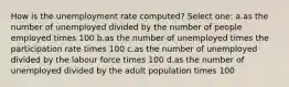 How is the unemployment rate computed? Select one: a.as the number of unemployed divided by the number of people employed times 100 b.as the number of unemployed times the participation rate times 100 c.as the number of unemployed divided by the labour force times 100 d.as the number of unemployed divided by the adult population times 100