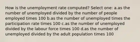 How is the unemployment rate computed? Select one: a.as the number of unemployed divided by the number of people employed times 100 b.as the number of unemployed times the participation rate times 100 c.as the number of unemployed divided by the labour force times 100 d.as the number of unemployed divided by the adult population times 100