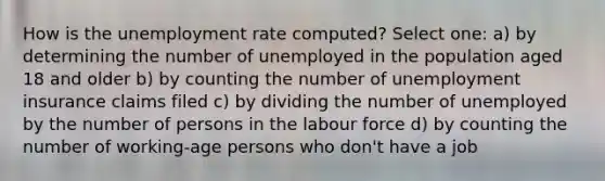 How is the unemployment rate computed? Select one: a) by determining the number of unemployed in the population aged 18 and older b) by counting the number of unemployment insurance claims filed c) by dividing the number of unemployed by the number of persons in the labour force d) by counting the number of working-age persons who don't have a job