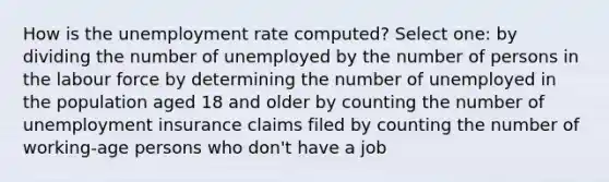 How is the unemployment rate computed? Select one: by dividing the number of unemployed by the number of persons in the labour force by determining the number of unemployed in the population aged 18 and older by counting the number of unemployment insurance claims filed by counting the number of working-age persons who don't have a job