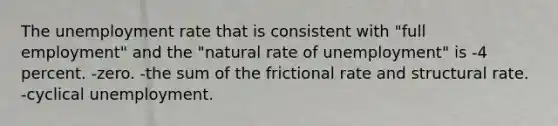 The unemployment rate that is consistent with​ "full employment" and the​ "natural rate of​ unemployment" is -4 percent. -zero. -the sum of the frictional rate and structural rate. -cyclical unemployment.