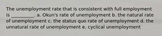 The unemployment rate that is consistent with full employment is __________. a. Okun's rate of unemployment b. the natural rate of unemployment c. the status quo rate of unemployment d. the unnatural rate of unemployment e. cyclical unemployment