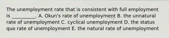 The unemployment rate that is consistent with full employment is __________. A. Okun's rate of unemployment B. the unnatural rate of unemployment C. cyclical unemployment D. the status quo rate of unemployment E. the natural rate of unemployment