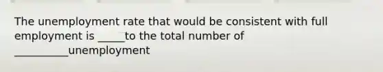 The <a href='https://www.questionai.com/knowledge/kh7PJ5HsOk-unemployment-rate' class='anchor-knowledge'>unemployment rate</a> that would be consistent with full employment is _____to the total number of __________unemployment