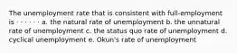 The unemployment rate that is consistent with full-employment is · · · · · · a. the natural rate of unemployment b. the unnatural rate of unemployment c. the status quo rate of unemployment d. cyclical unemployment e. Okun's rate of unemployment