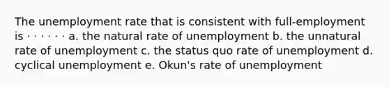 The unemployment rate that is consistent with full-employment is · · · · · · a. the natural rate of unemployment b. the unnatural rate of unemployment c. the status quo rate of unemployment d. cyclical unemployment e. Okun's rate of unemployment