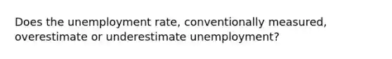 Does the unemployment rate, conventionally measured, overestimate or underestimate unemployment?