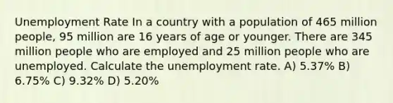 <a href='https://www.questionai.com/knowledge/kh7PJ5HsOk-unemployment-rate' class='anchor-knowledge'>unemployment rate</a> In a country with a population of 465 million people, 95 million are 16 years of age or younger. There are 345 million people who are employed and 25 million people who are unemployed. Calculate the unemployment rate. A) 5.37% B) 6.75% C) 9.32% D) 5.20%