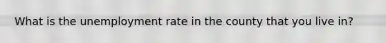 What is the unemployment rate in the county that you live in?