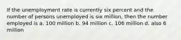 If the unemployment rate is currently six percent and the number of persons unemployed is six million, then the number employed is a. 100 million b. 94 million c. 106 million d. also 6 million