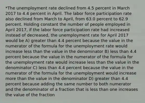 *The unemployment rate declined from 4.5 percent in March 2017 to 4.4 percent in April. The labor force participation rate also declined from March to​ April, from 63.0 percent to 62.9 percent. Holding constant the number of people employed in April​ 2017, if the labor force participation rate had increased instead of​ decreased, the unemployment rate for April 2017 would be A) greater than 4.4 percent because the value in the numerator of the formula for the unemployment rate would increase less than the value in the denominator B) less than 4.4 percent because the value in the numerator of the formula for the unemployment rate would increase less than the value in the denominator C) less than 4.4 percent because the value in the numerator of the formula for the unemployment would increase more than the value in the denominator D) greater than 4.4 percent because adding the same number to both numerator and the denominator of a fraction that is less than one increases the value of the fraction