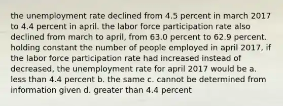 the unemployment rate declined from 4.5 percent in march 2017 to 4.4 percent in april. the labor force participation rate also declined from march to​ april, from 63.0 percent to 62.9 percent. holding constant the number of people employed in april​ 2017, if the labor force participation rate had increased instead of​ decreased, the unemployment rate for april 2017 would be a. less than 4.4 percent b. the same c. cannot be determined from information given d. greater than 4.4 percent