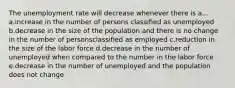 The unemployment rate will decrease whenever there is a... a.increase in the number of persons classified as unemployed b.decrease in the size of the population and there is no change in the number of personsclassified as employed c.reduction in the size of the labor force d.decrease in the number of unemployed when compared to the number in the labor force e.decrease in the number of unemployed and the population does not change