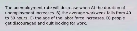 The unemployment rate will decrease when A) the duration of unemployment increases. B) the average workweek falls from 40 to 39 hours. C) the age of the labor force increases. D) people get discouraged and quit looking for work.