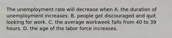 The unemployment rate will decrease when A. the duration of unemployment increases. B. people get discouraged and quit looking for work. C. the average workweek falls from 40 to 39 hours. D. the age of the labor force increases.