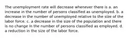 The unemployment rate will decrease whenever there is a. an increase in the number of persons classified as unemployed. b. a decrease in the number of unemployed relative to the size of the labor force. c. a decrease in the size of the population and there is no change in the number of persons classified as employed. d. a reduction in the size of the labor force.