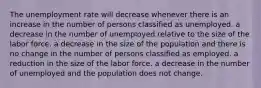 The unemployment rate will decrease whenever there is an increase in the number of persons classified as unemployed. a decrease in the number of unemployed relative to the size of the labor force. a decrease in the size of the population and there is no change in the number of persons classified as employed. a reduction in the size of the labor force. a decrease in the number of unemployed and the population does not change.