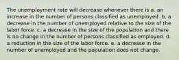 The unemployment rate will decrease whenever there is a. an increase in the number of persons classified as unemployed. b. a decrease in the number of unemployed relative to the size of the labor force. c. a decrease in the size of the population and there is no change in the number of persons classified as employed. d. a reduction in the size of the labor force. e. a decrease in the number of unemployed and the population does not change.