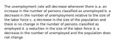 The unemployment rate will decrease whenever there is a. an increase in the number of persons classified as unemployed b. a decrease in the number of unemployment relative to the size of the labor force c. a decrease in the size of the population and there is no change in the number of persons classified as employed d. a reduction in the size of the labor force d. a decrease in the number of unemployed and the population does not change