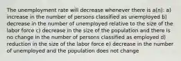 The unemployment rate will decrease whenever there is a(n): a) increase in the number of persons classified as unemployed b) decrease in the number of unemployed relative to the size of the labor force c) decrease in the size of the population and there is no change in the number of persons classified as employed d) reduction in the size of the labor force e) decrease in the number of unemployed and the population does not change