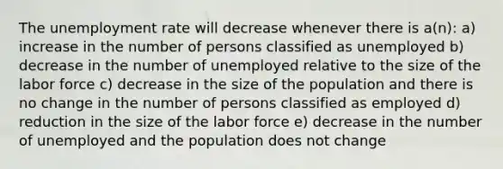 The unemployment rate will decrease whenever there is a(n): a) increase in the number of persons classified as unemployed b) decrease in the number of unemployed relative to the size of the labor force c) decrease in the size of the population and there is no change in the number of persons classified as employed d) reduction in the size of the labor force e) decrease in the number of unemployed and the population does not change