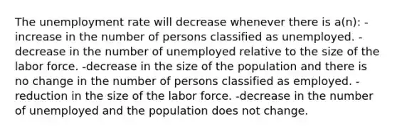 The unemployment rate will decrease whenever there is a(n): -increase in the number of persons classified as unemployed. -decrease in the number of unemployed relative to the size of the labor force. -decrease in the size of the population and there is no change in the number of persons classified as employed. -reduction in the size of the labor force. -decrease in the number of unemployed and the population does not change.