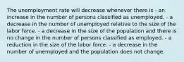 The unemployment rate will decrease whenever there is - an increase in the number of persons classified as unemployed. - a decrease in the number of unemployed relative to the size of the labor force. - a decrease in the size of the population and there is no change in the number of persons classified as employed. - a reduction in the size of the labor force. - a decrease in the number of unemployed and the population does not change.