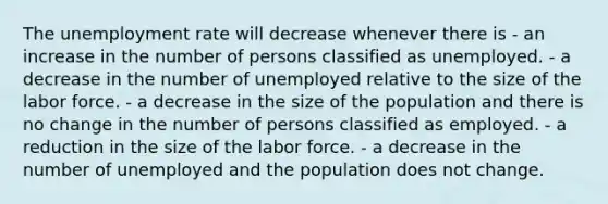 The unemployment rate will decrease whenever there is - an increase in the number of persons classified as unemployed. - a decrease in the number of unemployed relative to the size of the labor force. - a decrease in the size of the population and there is no change in the number of persons classified as employed. - a reduction in the size of the labor force. - a decrease in the number of unemployed and the population does not change.