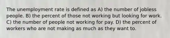 The unemployment rate is defined as A) the number of jobless people. B) the percent of those not working but looking for work. C) the number of people not working for pay. D) the percent of workers who are not making as much as they want to.