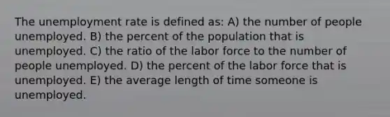 The <a href='https://www.questionai.com/knowledge/kh7PJ5HsOk-unemployment-rate' class='anchor-knowledge'>unemployment rate</a> is defined as: A) the number of people unemployed. B) the percent of the population that is unemployed. C) the ratio of the labor force to the number of people unemployed. D) the percent of the labor force that is unemployed. E) the average length of time someone is unemployed.