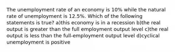 The unemployment rate of an economy is 10% while the natural rate of unemployment is 12.5%. Which of the following statements is true? a)this economy is in a recession b)the real output is greater than the full employment output level c)the real output is less than the full-employment output level d)cyclical unemployment is positive