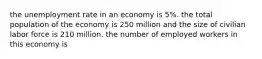 the unemployment rate in an economy is 5%. the total population of the economy is 250 million and the size of civilian labor force is 210 million. the number of employed workers in this economy is