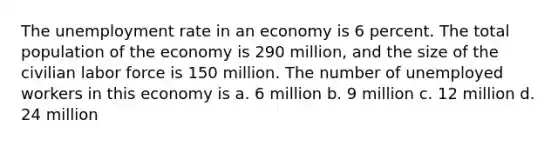 The unemployment rate in an economy is 6 percent. The total population of the economy is 290 million, and the size of the civilian labor force is 150 million. The number of unemployed workers in this economy is a. 6 million b. 9 million c. 12 million d. 24 million