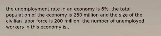 the unemployment rate in an economy is 6%. the total population of the economy is 250 million and the size of the civilian labor force is 200 million. the number of unemployed workers in this economy is...