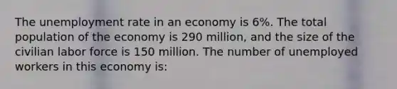 The unemployment rate in an economy is 6%. The total population of the economy is 290 million, and the size of the civilian labor force is 150 million. The number of unemployed workers in this economy is: