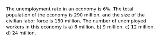 The unemployment rate in an economy is 6%. The total population of the economy is 290 million, and the size of the civilian labor force is 150 million. The number of unemployed workers in this economy is a) 6 million. b) 9 million. c) 12 million. d) 24 million.