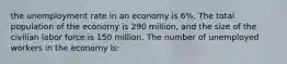 the unemployment rate in an economy is 6%. The total population of the economy is 290 million, and the size of the civilian labor force is 150 million. The number of unemployed workers in the economy is: