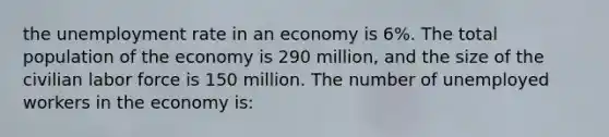 the <a href='https://www.questionai.com/knowledge/kh7PJ5HsOk-unemployment-rate' class='anchor-knowledge'>unemployment rate</a> in an economy is 6%. The total population of the economy is 290 million, and the size of the civilian labor force is 150 million. The number of unemployed workers in the economy is: