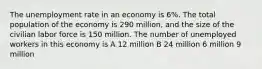 The unemployment rate in an economy is 6%. The total population of the economy is 290 million, and the size of the civilian labor force is 150 million. The number of unemployed workers in this economy is A 12 million B 24 million 6 million 9 million