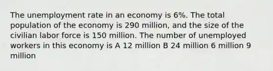 The unemployment rate in an economy is 6%. The total population of the economy is 290 million, and the size of the civilian labor force is 150 million. The number of unemployed workers in this economy is A 12 million B 24 million 6 million 9 million