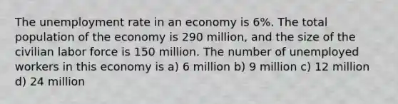 The unemployment rate in an economy is 6%. The total population of the economy is 290 million, and the size of the civilian labor force is 150 million. The number of unemployed workers in this economy is a) 6 million b) 9 million c) 12 million d) 24 million