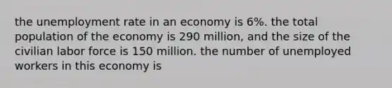 the unemployment rate in an economy is 6%. the total population of the economy is 290 million, and the size of the civilian labor force is 150 million. the number of unemployed workers in this economy is